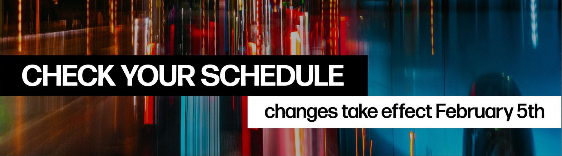 Check your Schedule as Changes take Effect on February 5th. Click the image for more information or go to the Routes and Schedules page to find your updated schedule.
